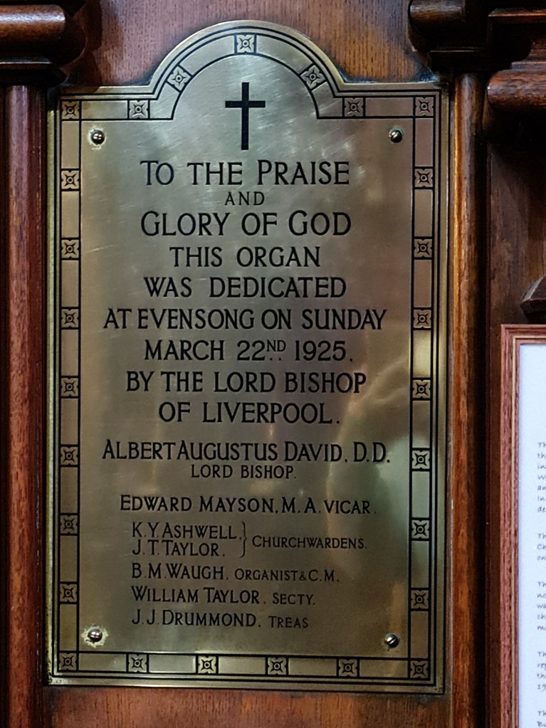 Brass plaque reading "To the praise and Glory of God this organ was dedicated at Evensong on Sunday March 22nd 1925 by the Lord Bishop of Liverpool.  Albert Augustus David DD Lord Bishop.  Edward Mayson MA Vicar. K Y Ashwell/J T Taylor - Churchwardens.  B M Waugh Organist & CM. William Taylor Secty.  J J Drummond, Treas."